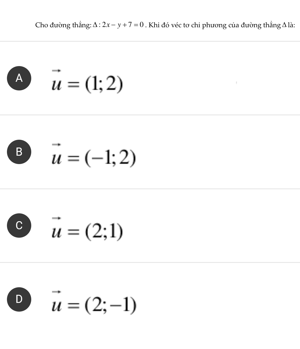 Cho đường thắng: △ :2x-y+7=0. Khi đó véc tơ chỉ phương của đường thắng Δ là:
A vector u=(1;2)
B vector u=(-1;2)
vector u=(2;1)
D vector u=(2;-1)