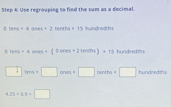 Use regrouping to find the sum as a decimal.
0tens+4ones+2tenths+15 hundredths
0tens+4ones+(0ones+2tenths)+15 hundredths
□ tens+□ ones+□ tenths+□ hundredths
4.25+0.9=□