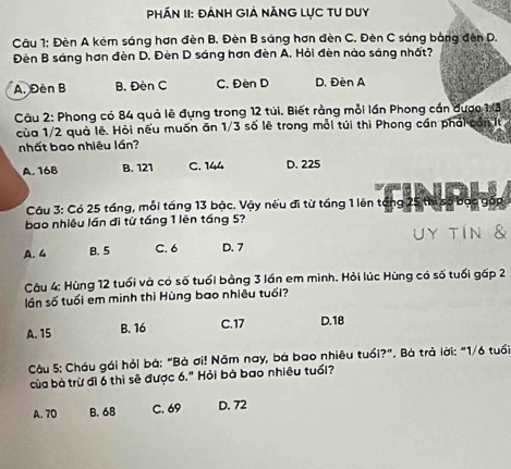 PhÁn II: đánh Giả năng Lực Tư Duy
Câu 1: Đèn A kêm sáng hơn đèn B. Đèn B sáng hơn đèn C. Đèn C sáng bằng đèn D.
Đèn B sáng hơn đèn D. Đèn D sáng hơn đèn A. Hỏi đèn nào sáng nhất?
A. Đèn B B. Đèn C C. Đèn D D. Đèn A
Câu 2: Phong có 84 quả lê đựng trong 12 túi. Biết rằng mỗi lần Phong cần được 1:3
của 1/2 quả lê. Hỏi nếu muốn ăn 1/3 số lẽ trong mỗi túi thì Phong cán phái cần It
nhất bao nhiêu lần?
A. 16B B. 121 C. 144 D. 225
Câu 3: Có 25 táng, mỗi táng 13 bậc. Vậy nếu đi từ táng 1 lên tổng 25 thị s
bao nhiêu lần đi từ táng 1 lên táng 5?
uy tIn &
A. 4 B. 5 C. 6 D. 7
Câu 4: Hùng 12 tuổi và có số tuổi bằng 3 lần em minh. Hỏi lúc Hùng có số tuổi gấp 2
lần số tuổi em minh thì Hùng bao nhiêu tuổi?
A. 15 B. 16 C. 17 D. 18
Câu 5: Cháu gái hỏi bà: "Bà ơi! Năm nay, bà bao nhiêu tuổi?". Bà trả lời: "1/6 tuổi
của bà trừ đi 6 thì sẽ được 6." Hỏi bá bao nhiều tuổi?
A. 70 B. 68 C. 69 D. 72