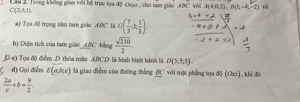 Cầu 2. Trong không gian với hệ trục tọa độ Oxyz , cho tam giác ABC với A(4;0;2), B(1;-4;-2) và
C(2;1;1). 
a) Tọa độ trọng tâm tam giác ABC là G( 7/3 ;1; 1/3 ). 
b) Diện tích của tam giác ABC bằng  sqrt(210)/2 . 
c) Tọa độ điểm D thỏa mãn ABCD là hình bình hành là D(5;5;5). 
d) Gọi điểm E(a;b;c) là giao điểm của đường thẳng BC với mặt phẳng tọa độ (Oxz), khi đó
 2a/c +b= 9/2 .