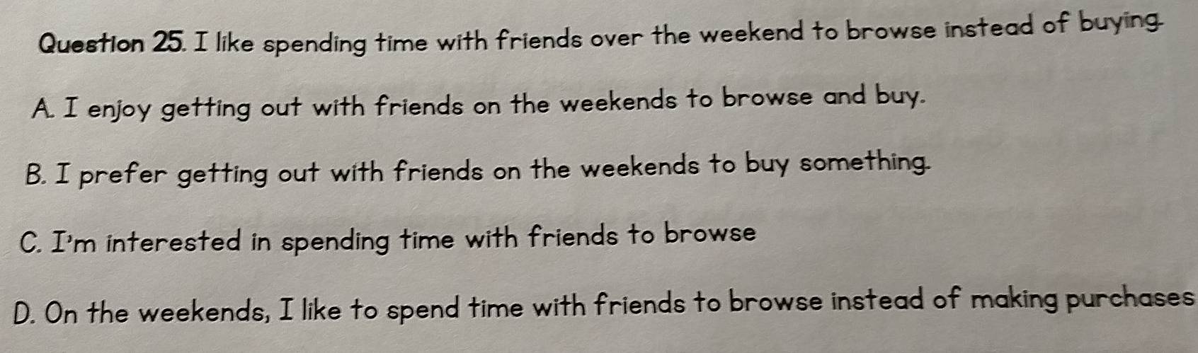 like spending time with friends over the weekend to browse instead of buying.
A. I enjoy getting out with friends on the weekends to browse and buy.
B. I prefer getting out with friends on the weekends to buy something.
C. I'm interested in spending time with friends to browse
D. On the weekends, I like to spend time with friends to browse instead of making purchases