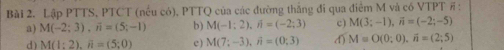 Lập PTTS, PTCT (nếu có), PTTQ của các đường thăng đi qua điêm M và có VTPT # :
a) M(-2;3), i=(5;-1) b) M(-1;2), ji=(-2;3) c) M(3;-1), vector n=(-2;-5)
d) M(1:2), overline n=(5;0) e ) M(7;-3), A=(0;3) d) M=O(0;0), vector n=(2;5)