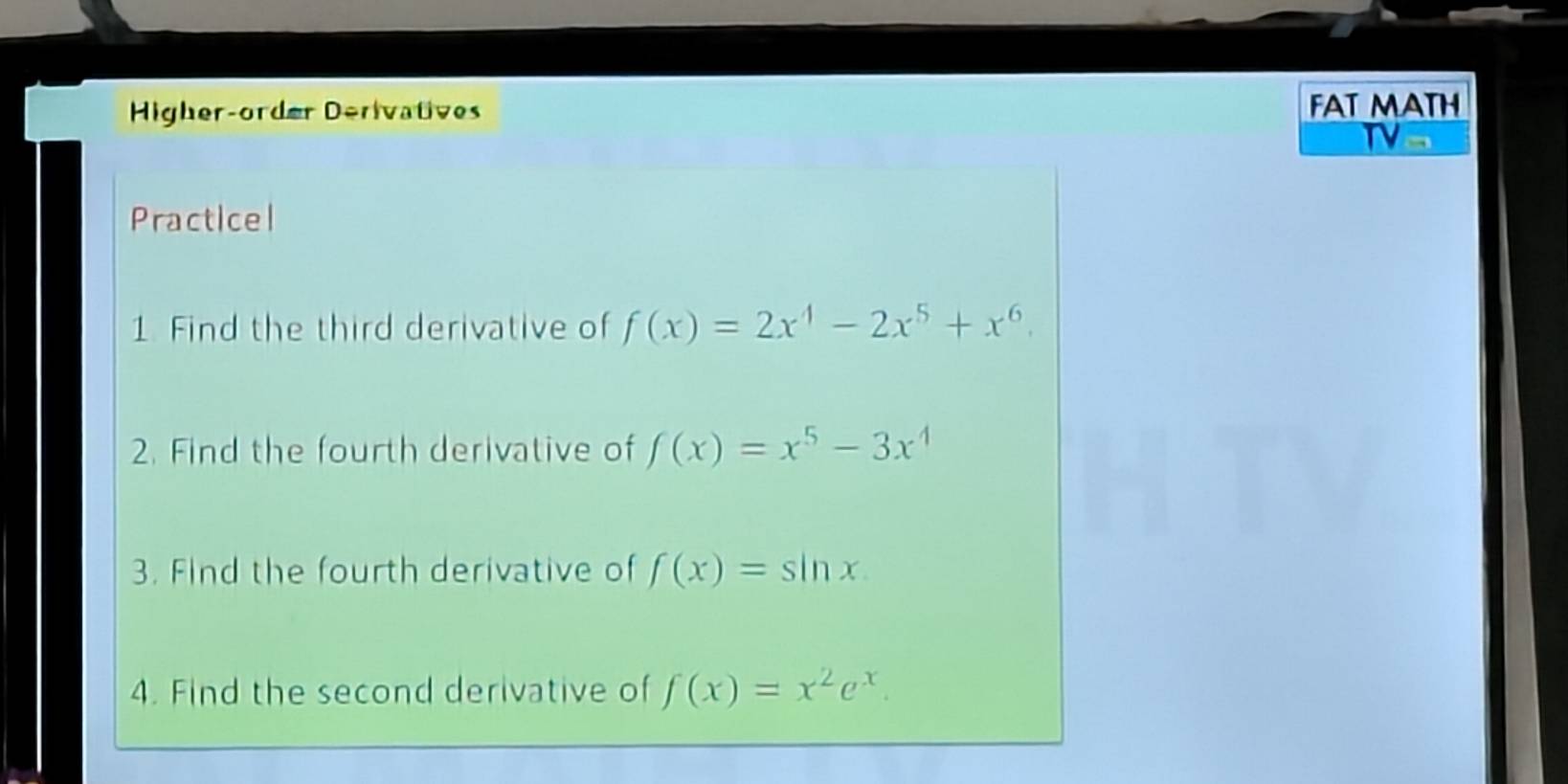 Higher-order Derivatives FAT MATH 
Tv 
Practicel 
1 Find the third derivative of f(x)=2x^4-2x^5+x^6. 
2. Find the fourth derivative of f(x)=x^5-3x^4
3. Find the fourth derivative of f(x)=sin x
4. Find the second derivative of f(x)=x^2e^x.