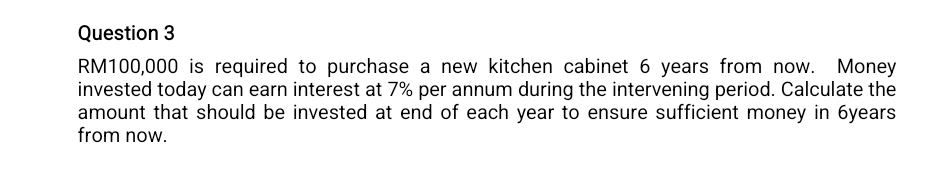 RM100,000 is required to purchase a new kitchen cabinet 6 years from now. Money 
invested today can earn interest at 7% per annum during the intervening period. Calculate the 
amount that should be invested at end of each year to ensure sufficient money in 6years
from now.