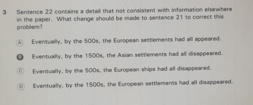 Sentence 22 contains a detail that not consistent with information elsewhere
in the paper. What change should be made to sentence 21 to correct this
problem?
A Eventually, by the 500s, the European settlements had all appeared.
B Eventually, by the 1500s, the Asian settlements had all disappeared.
Ⓒ Eventually, by the 500s, the European ships had all disappeared.
Ⓓ Eventually, by the 1500s, the European settlements had all disappeared.