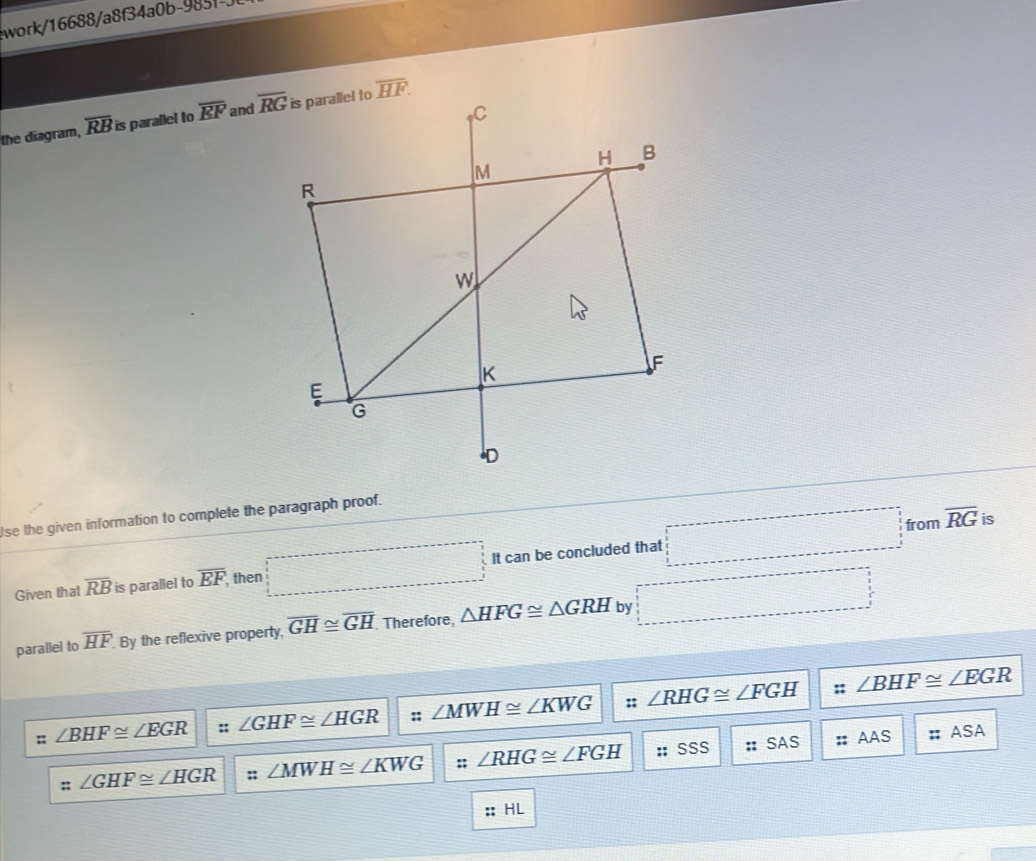 work/16688/a8f34a0b-9831
the diagram, overline RB is parallel to overline EF and
se the given information to complete the paragraph proof.
Given that overline RB is parallel to overline EF. then □ It can be concluded that □
from overline RG is
parallel to overline HF. By the reflexive property, overline GH≌ overline GH Therefore, △ HFG≌ △ GRH by □
:: ∠ BHF≌ ∠ EGR
::;; ∠ BHF≌ ∠ EGR :: ∠ GHF≌ ∠ HGR :; ∠ MWH≌ ∠ KWG ∠ RHG≌ ∠ FGH
SSS
∠ GHF≌ ∠ HGR ;; ∠ MWH≌ ∠ KWG :; ∠ RHG≌ ∠ FGH :: 555 :: SAS 2y-9 AAS :: ASA
:; HL