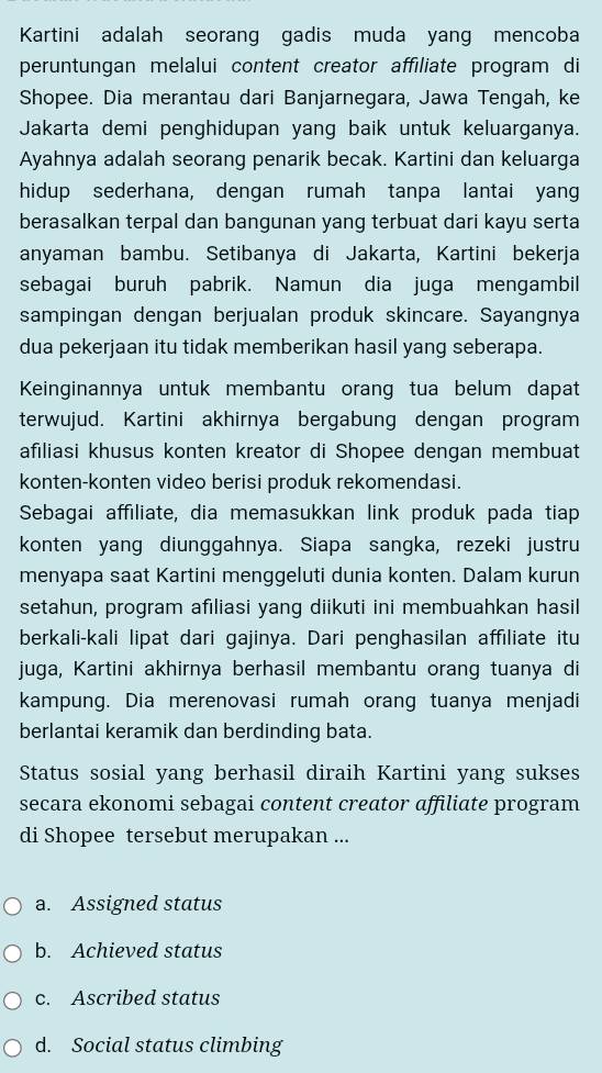 Kartini adalah seorang gadis muda yang mencoba
peruntungan melalui content creator affiliate program di
Shopee. Dia merantau dari Banjarnegara, Jawa Tengah, ke
Jakarta demi penghidupan yang baik untuk keluarganya.
Ayahnya adalah seorang penarik becak. Kartini dan keluarga
hidup sederhana, dengan rumah tanpa lantai yang
berasalkan terpal dan bangunan yang terbuat dari kayu serta
anyaman bambu. Setibanya di Jakarta, Kartini bekerja
sebagai buruh pabrik. Namun dia juga mengambil
sampingan dengan berjualan produk skincare. Sayangnya
dua pekerjaan itu tidak memberikan hasil yang seberapa.
Keinginannya untuk membantu orang tua belum dapat
terwujud. Kartini akhirnya bergabung dengan program
afiliasi khusus konten kreator di Shopee dengan membuat
konten-konten video berisi produk rekomendasi.
Sebagai affiliate, dia memasukkan link produk pada tiap
konten yang diunggahnya. Siapa sangka, rezeki justru
menyapa saat Kartini menggeluti dunia konten. Dalam kurun
setahun, program afiliasi yang diikuti ini membuahkan hasil
berkali-kali lipat dari gajinya. Dari penghasilan affiliate itu
juga, Kartini akhirnya berhasil membantu orang tuanya di
kampung. Dia merenovasi rumah orang tuanya menjadi
berlantai keramik dan berdinding bata.
Status sosial yang berhasil diraih Kartini yang sukses
secara ekonomi sebagai content creator affiliate program
di Shopee tersebut merupakan ...
a. Assigned status
b. Achieved status
c. Ascribed status
d. Social status climbing