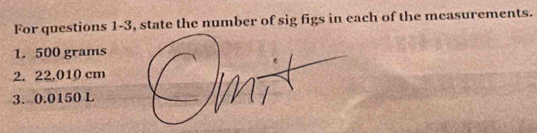 For questions 1-3, state the number of sig figs in each of the measurements. 
1. 500 grams
2. 22.010 cm
3. 0.0150 L