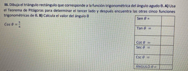 Dibuja el triángulo rectángulo que corresponde a la función trigonométrica del ángulo agudo θ. A) Usa
el Teorema de Pitágoras para determinar el tercer lado y después encuentra las otras cinco funciones
trigonométricas de θ. B) Calcula el valor del ángulo θ
Cosθ = 5/6 