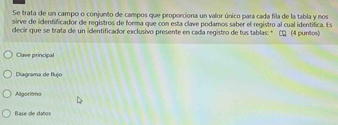 Se trata de un campo o conjunto de campos que proporciona un valor único para cada fila de la tabla y nos 
sirve de identificador de registros de forma que con esta clave podamos saber el registro al cual identifica. Es 
decir que se trata de un identificador exclusivo presente en cada registro de tus tablas: * τ (4 puntos) 
Clave principal 
Diagrama de flujo 
Algoritmo 
Base de datos