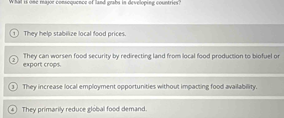 What is one major consequence of land grabs in developing countries?
① They help stabilize local food prices.
2 They can worsen food security by redirecting land from local food production to biofuel or
export crops.
3 They increase local employment opportunities without impacting food availability.
4 They primarily reduce global food demand.