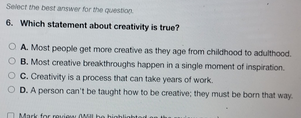 Select the best answer for the question.
6. Which statement about creativity is true?
A. Most people get more creative as they age from childhood to adulthood.
B. Most creative breakthroughs happen in a single moment of inspiration.
C. Creativity is a process that can take years of work.
D. A person can't be taught how to be creative; they must be born that way.
Mark for review Will be bighlights