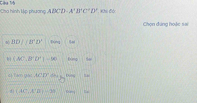 Cho hình lập phương ABCD· A'B'C'D'. Khi đó:
Chọn đúng hoặc sai
a) Bì D || B'D' Đúng Sai
b) (AC,B'D')=90 Đứng Sai
c) Tam giác ACD' đều n Đúng Sai
d) (AC,A'B)=30 Đúng Sai