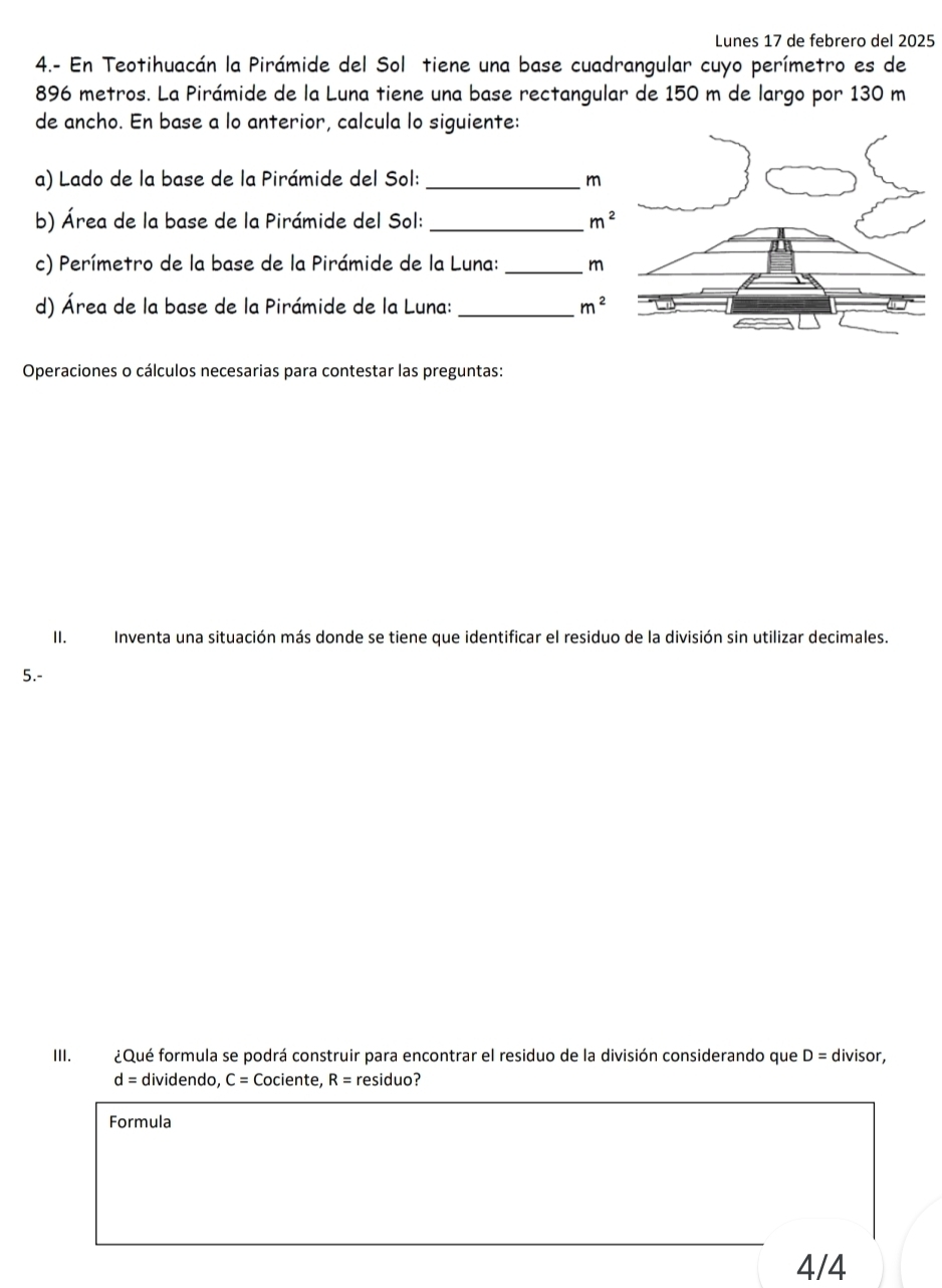 Lunes 17 de febrero del 2025 
4.- En Teotihuacán la Pirámide del Sol tiene una base cuadrangular cuyo perímetro es de
896 metros. La Pirámide de la Luna tiene una base rectangular de 150 m de largo por 130 m
de ancho. En base a lo anterior, calcula lo siguiente: 
a) Lado de la base de la Pirámide del Sol: _m 
b) Área de la base de la Pirámide del Sol:_ m^2
c) Perímetro de la base de la Pirámide de la Luna:_ m 
d) Área de la base de la Pirámide de la Luna: _ m^2
Operaciones o cálculos necesarias para contestar las preguntas: 
II. Inventa una situación más donde se tiene que identificar el residuo de la división sin utilizar decimales. 
5.- 
III. ¿Qué formula se podrá construir para encontrar el residuo de la división considerando que D=d ivisor,
d= dividendo, C= Cociente, R= residuo? 
Formula 
4/4