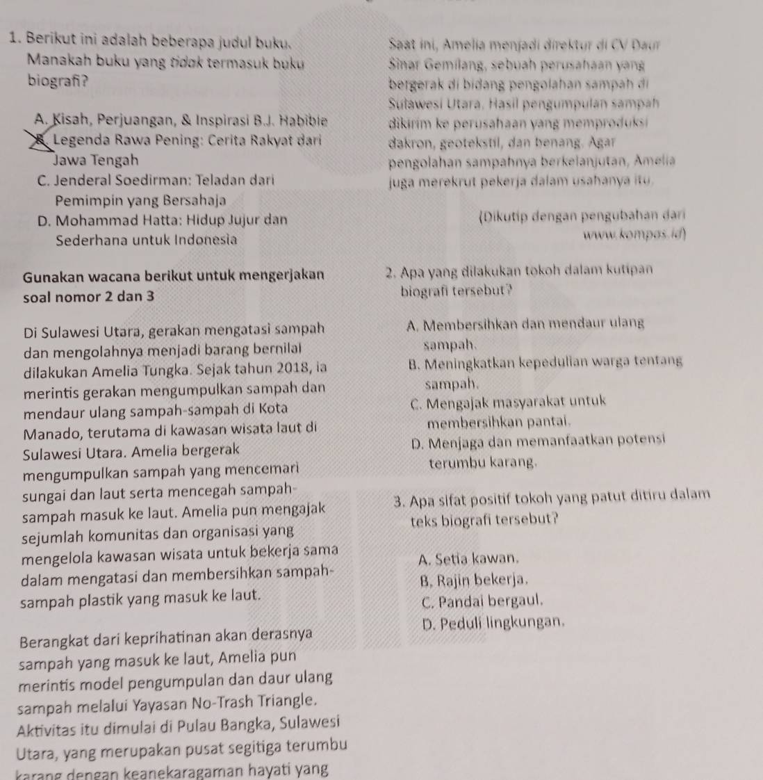 Berikut ini adalah beberapa judul buku.  Saat ini, Amelia menjadi direktur di CV  Daur
Manakah buku yang tidok termasuk buku  Sinar Gemílang, sebuah perusahaan yang
biografi?  bergerak di bidang pengolahan sampah 
Suławesi Utara, Hasil pengumpulan sampah
A. Kisah, Perjuangan, & Inspirasi B.J. Habible  dikirim  e perushaan y  n e   rduk 
Legenda Rawa Pening: Cerita Rakyat dari dakron, geotekstil, dan benang. Agar
Jawa Tengah pengolahan sampahnya berkelanjutan, Amelia
C. Jenderal Soedirman: Teladan dari juga merekrut pekerja dalam usahanya itu.
Pemimpin yang Bersahaja
D. Mohammad Hatta: Hidup Jujur dan Dikutip dengan pengubahan dari
Sederhana untuk Indonesia www. kompas. id)
Gunakan wacana berikut untuk mengerjakan  2. Apa yang dilakukan tokoh dalam kutipan
soal nomor 2 dan 3 biografi tersebut?
Di Sulawesi Utara, gerakan mengatasi sampah A. Membersihkan dan mendaur ulang
dan mengolahnya menjadi barang bernilal sampah.
dilakukan Amelia Tungka. Sejak tahun 2018, ia B. Meningkatkan kepedulian warga tentang
merintis gerakan mengumpulkan sampah dan sampah.
mendaur ulang sampah-sampah di Kota C. Mengajak masyarakat untuk
Manado, terutama di kawasan wisata laut di membersihkan pantai.
Sulawesi Utara. Amelia bergerak D. Menjaga dan memanfaatkan potensi
mengumpulkan sampah yang mencemar terumbu karang.
sungai dan laut serta mencegah sampah-
sampah masuk ke laut. Amelia pun mengajak 3. Apa sifat positif tokoh yang patut ditiru dalam
sejumlah komunitas dan organisasi yang teks biografi tersebut?
mengelola kawasan wisata untuk bekerja sama
A. Setia kawan.
dalam mengatasi dan membersihkan sampah-
B, Rajin bekerja.
sampah plastik yang masuk ke laut.
C. Pandai bergaul.
D. Peduli lingkungan.
Berangkat dari keprihatinan akan derasnya
sampah yang masuk ke laut, Amelia pun
merintis model pengumpulan dan daur ulang
sampah melalui Yayasan No-Trash Triangle.
Aktivitas itu dimulai di Pulau Bangka, Sulawesi
Utara, yang merupakan pusat segitiga terumbu
karang dengan keanekaragaman hayati yang