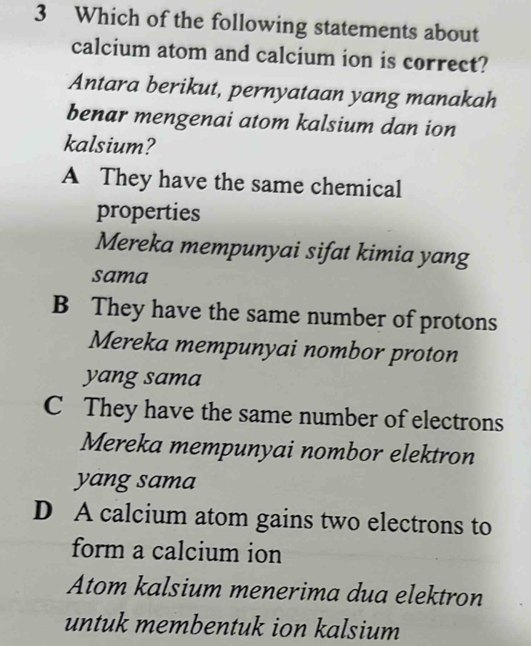 Which of the following statements about
calcium atom and calcium ion is correct?
Antara berikut, pernyataan yang manakah
benar mengenai atom kalsium dan ion
kalsium?
A They have the same chemical
properties
Mereka mempunyai sifat kimia yang
sama
B They have the same number of protons
Mereka mempunyai nombor proton
yang sama
C They have the same number of electrons
Mereka mempunyai nombor elektron
yang sama
D A calcium atom gains two electrons to
form a calcium ion
Atom kalsium menerima dua elektron
untuk membentuk ion kalsium