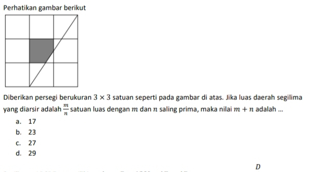 Perhatikan gambar berikut
Diberikan persegi berukuran 3* 3 satuan seperti pada gambar di atas. Jika luas daerah segilima
yang diarsir adalah  m/n  satuan luas dengan m dan n saling prima, maka nilai m+n adalah ...
a. 17
b. 23
c. 27
d. 29
D