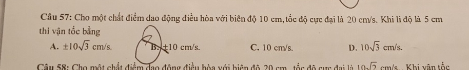 Cho một chất điểm dao động điều hòa với biên độ 10 cm, tốc độ cực đại là 20 cm/s. Khi li độ là 5 cm
thì vận tốc bằng
A. ± 10sqrt(3)cm/s. C. 10 cm/s. D. 10sqrt(3)cm/s. 
Câu 58: Cho một chất đòa với biện độ 20 cm , tốc độ sực đai là 10sqrt(2) cr n/c Khi vận tốc