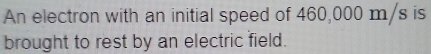 An electron with an initial speed of 460,000 m/s is 
brought to rest by an electric field.