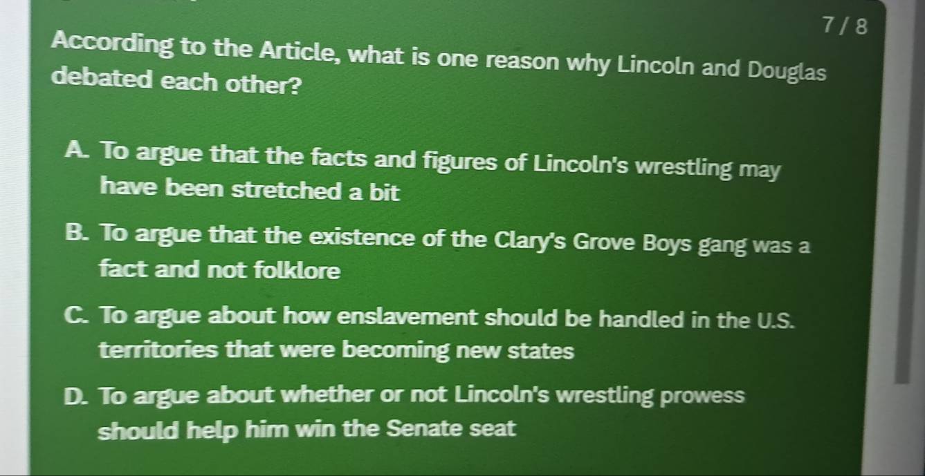 7 /8
According to the Article, what is one reason why Lincoln and Douglas
debated each other?
A. To argue that the facts and figures of Lincoln's wrestling may
have been stretched a bit
B. To argue that the existence of the Clary's Grove Boys gang was a
fact and not folklore
C. To argue about how enslavement should be handled in the U.S.
territories that were becoming new states
D. To argue about whether or not Lincoln's wrestling prowess
should help him win the Senate seat