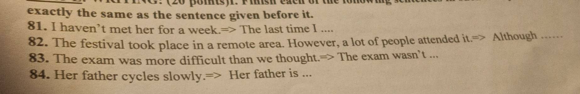 (20 pomts). F isn eaen or the rom 
exactly the same as the sentence given before it. 
81. I haven’t met her for a week.=> The last time I .... 
82. The festival took place in a remote area. However, a lot of people attended it.=> Although_ 
83. The exam was more difficult than we thought.=> The exam wasn’t ... 
84. Her father cycles slowly.=> Her father is ...