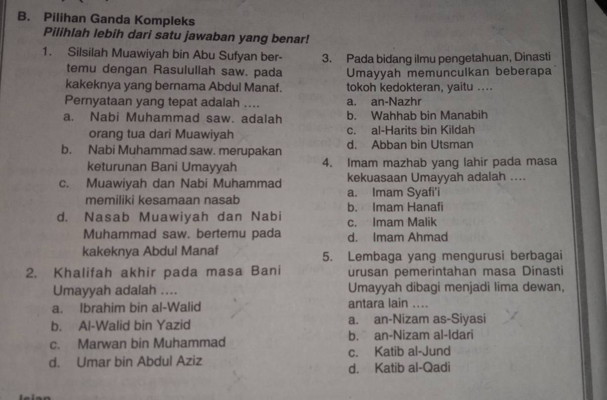 Pilihan Ganda Kompleks
Pilihlah lebih dari satu jawaban yang benar!
1. Silsilah Muawiyah bin Abu Sufyan ber- 3. Pada bidang ilmu pengetahuan, Dinasti
temu dengan Rasulullah saw. pada Umayyah memunculkan beberapa
kakeknya yang bernama Abdul Manaf. tokoh kedokteran, yaitu ....
Pernyataan yang tepat adalah .... a. an-Nazhr
a. Nabi Muhammad saw. adalah b. Wahhab bin Manabih
orang tua dari Muawiyah c. al-Harits bin Kildah
b. Nabi Muhammad saw. merupakan d. Abban bin Utsman
keturunan Bani Umayyah 4. Imam mazhab yang lahir pada masa
c. Muawiyah dan Nabi Muhammad kekuasaan Umayyah adalah ....
a. Imam Syafi'i
memiliki kesamaan nasab
b. Imam Hanafi
d. Nasab Muawiyah dan Nabi
c. Imam Malik
Muhammad saw. bertemu pada d. Imam Ahmad
kakeknya Abdul Manaf
5. Lembaga yang mengurusi berbagai
2. Khalifah akhir pada masa Bani urusan pemerintahan masa Dinasti
Umayyah adalah .... Umayyah dibagi menjadi lima dewan,
a. Ibrahim bin al-Walid antara lain ....
b. Al-Walid bin Yazid a. an-Nizam as-Siyasi
b. an-Nizam al-Idari
c. Marwan bin Muhammad
c. Katib al-Jund
d. Umar bin Abdul Aziz
d. Katib al-Qadi
.