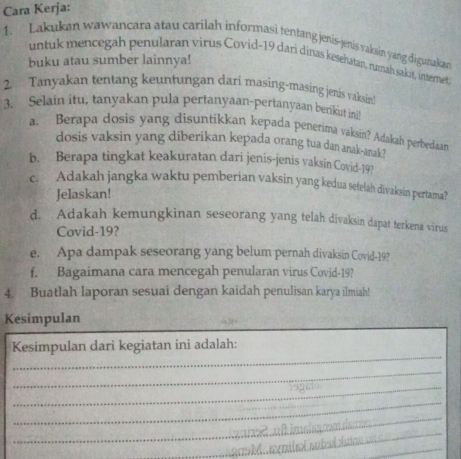 Cara Kerja: 
1. Lakukan wawancara atau carilah informasi tentang jenis-jenis vaksin yang digunakan 
buku atau sumber lainnya! 
untuk mencegah penularan virus Covid-19 dari dinas kesehatan, rumah sakit, internet, 
2. Tanyakan tentang keuntungan dari masing-masing jenis vaksin! 
3. Selain itu, tanyakan pula pertanyaan-pertanyaan berikit imi 
a. Berapa dosis yang disuntikkan kepada penerima vaksin? Adakah perbedaan 
dosis vaksin yang diberikan kepada orang tua dan anak-arak? 
b. Berapa tingkat keakuratan dari jenis-jenis vaksin Covid- 19? 
c. Adakah jangka waktu pemberian vaksin yang kedua sefelah divaksin pertama? 
Jelaskan! 
d. Adakah kemungkinan seseorang yang telah divaksin dapat terkena virus 
Covid- 19? 
e. Apa dampak seseorang yang belum pernah divaksin Covid- 19? 
f. Bagaimana cara mencegah penularan virus Covid- 19? 
4. Buatlah laporan sesuai dengan kaidah penulisan karya ilmiah! 
Kesimpulan 
_ 
Kesimpulan dari kegiatan ini adalah: 
_ 
_ 
_ 
_ 
_ 
_ 
_