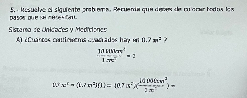 5.- Resuelve el siguiente problema. Recuerda que debes de colocar todos los 
pasos que se necesitan. 
Sistema de Unidades y Mediciones 
A) ¿Cuántos centímetros cuadrados hay en 0.7m^2 ?
 10000cm^2/1cm^2 =1
0.7m^2=(0.7m^2)(1)=(0.7m^2)( 10000cm^2/1m^2 )=