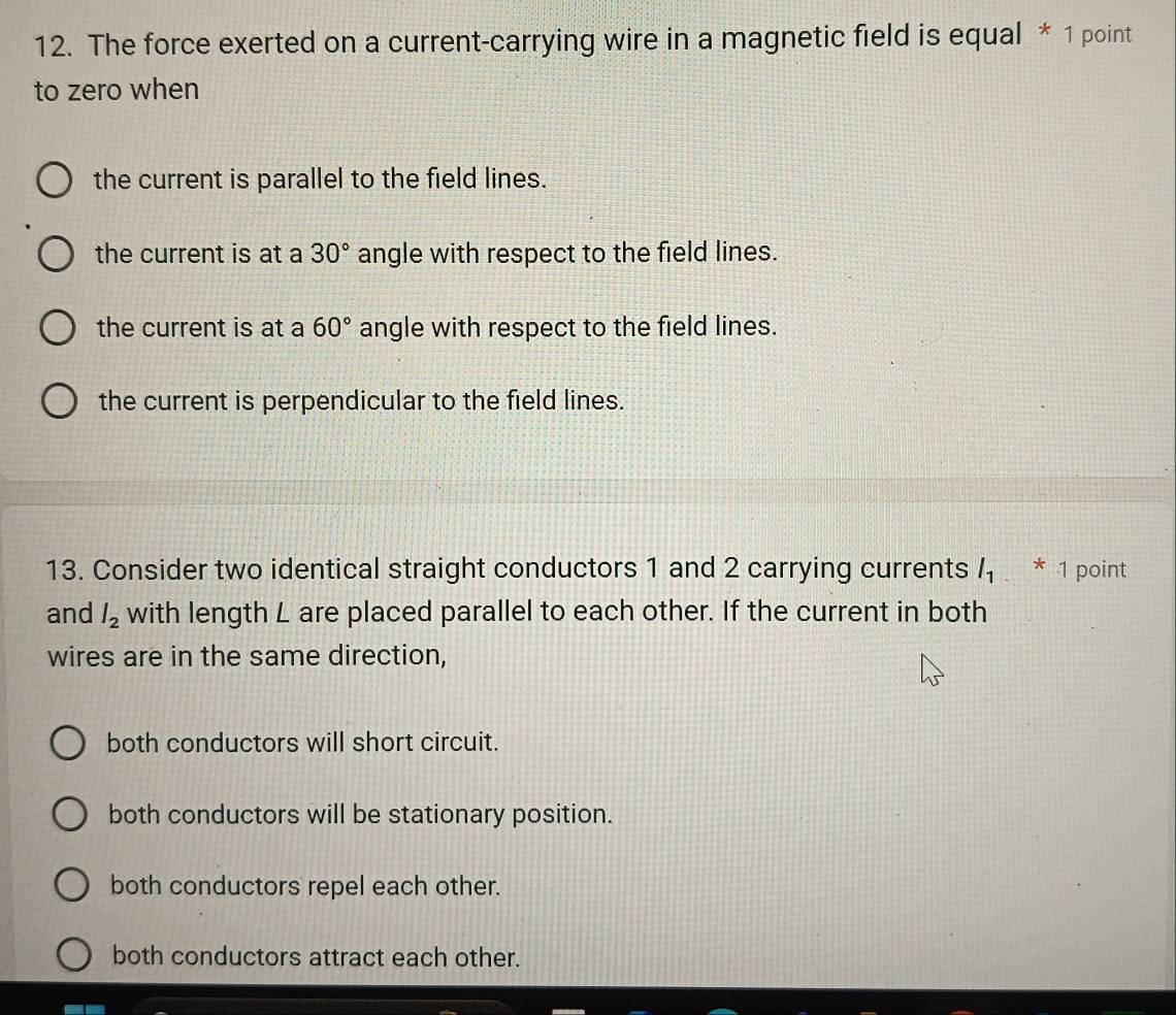 The force exerted on a current-carrying wire in a magnetic field is equal * 1 point
to zero when
the current is parallel to the field lines.
the current is at a 30° angle with respect to the field lines.
the current is at a 60° angle with respect to the field lines.
the current is perpendicular to the field lines.
13. Consider two identical straight conductors 1 and 2 carrying currents l_1 * 1 point
and l_2 with length L are placed parallel to each other. If the current in both
wires are in the same direction,
both conductors will short circuit.
both conductors will be stationary position.
both conductors repel each other.
both conductors attract each other.