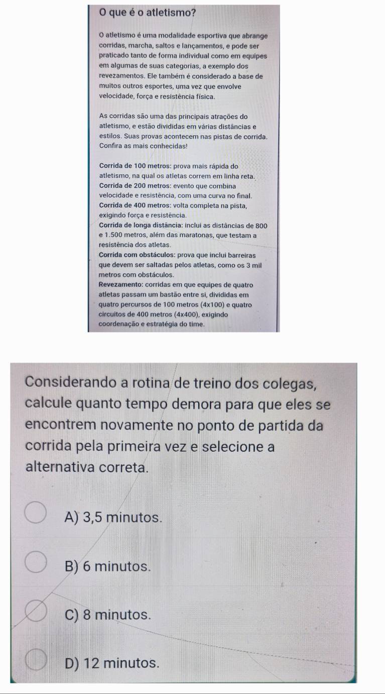 que é o atletismo?
O atletismo é uma modalidade esportiva que abrange
corridas, marcha, saltos e lançamentos, e pode ser
praticado tanto de forma individual como em equipes
em algumas de suas categorias, a exemplo dos
revezamentos. Ele também é considerado a base de
muitos outros esportes, uma vez que envolve
velocidade, força e resistência física.
As corridas são uma das principais atrações do
atletismo, e estão divididas em várias distâncias e
estilos. Suas provas acontecem nas pistas de corrida
Confira as mais conhecidas!
Corrida de 100 metros: prova mais rápida do
atletismo, na qual os atletas correm em linha reta.
Corrida de 200 metros: evento que combina
velocidade e resistência, com uma curva no final.
Corrida de 400 metros: volta completa na pista,
exigindo força e resistência.
Corrida de longa distância: inclui as distâncias de 800
e 1.500 metros, além das maratonas, que testam a
resistência dos atletas.
* Corrida com obstáculos: prova que inclui barreiras
que devem ser saltadas pelos atletas, como os 3 mil
metros com obstáculos.
Revezamento: corridas em que equipes de quatro
atletas passam um bastão entre si, divididas em
quatro percursos de 100 metros (4x100) e quatro
circuitos de 400 metros (4x400), exigindo
coordenação e estratégia do time.
Considerando a rotina de treino dos colegas,
calcule quanto tempo demora para que eles se
encontrem novamente no ponto de partida da
corrida pela primeira vez e selecione a
alternativa correta.
A) 3,5 minutos.
B) 6 minutos.
C) 8 minutos.
D) 12 minutos.