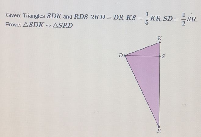 Given: Triangles SDK and RDS. 
Prove: △ SDKsim △ SRD 2KD=DR, KS= 1/5 KR, SD= 1/2 SR