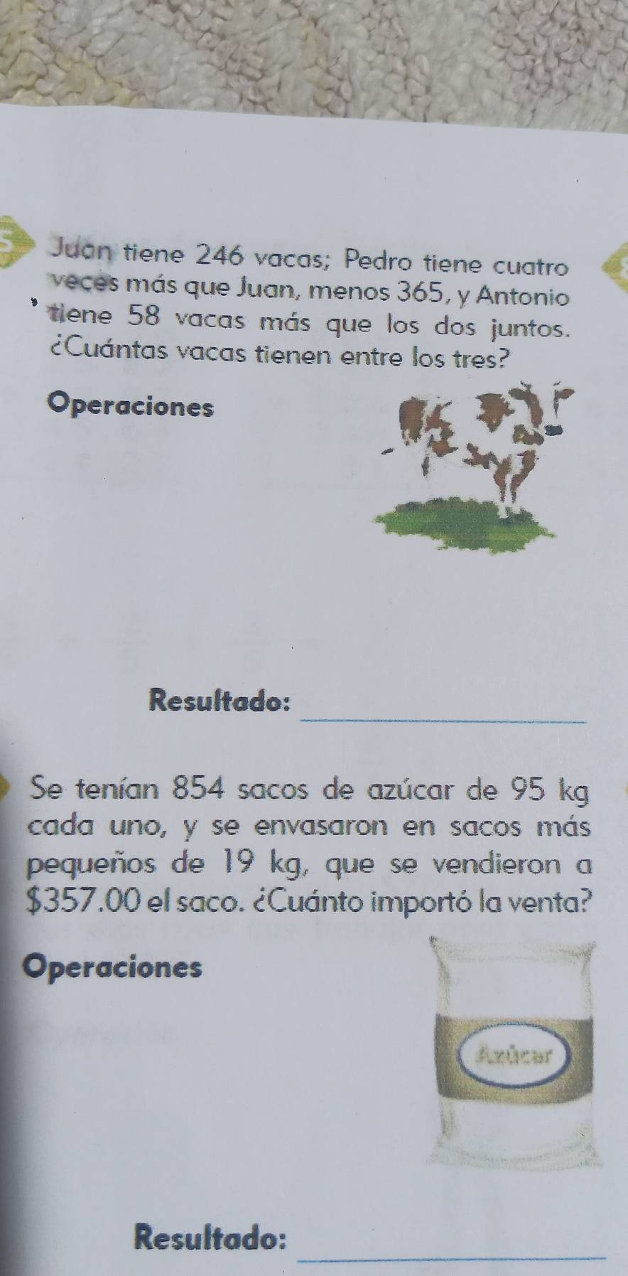 Juan tiene 246 vacas; Pedro tiene cuatro 
veces más que Juan, menos 365, y Antonio 
tiene 58 vacas más que los dos juntos. 
¿Cuántas vacas tienen entre los tres? 
Operaciones 
_ 
Resultado: 
Se tenían 854 sacos de azúcar de 95 kg
cada uno, y se envasaron en sacos más 
pequeños de 19 kg, que se vendieron a
$357.00 el saco. ¿Cuánto importó la venta? 
Operaciones 
_ 
Resultado: