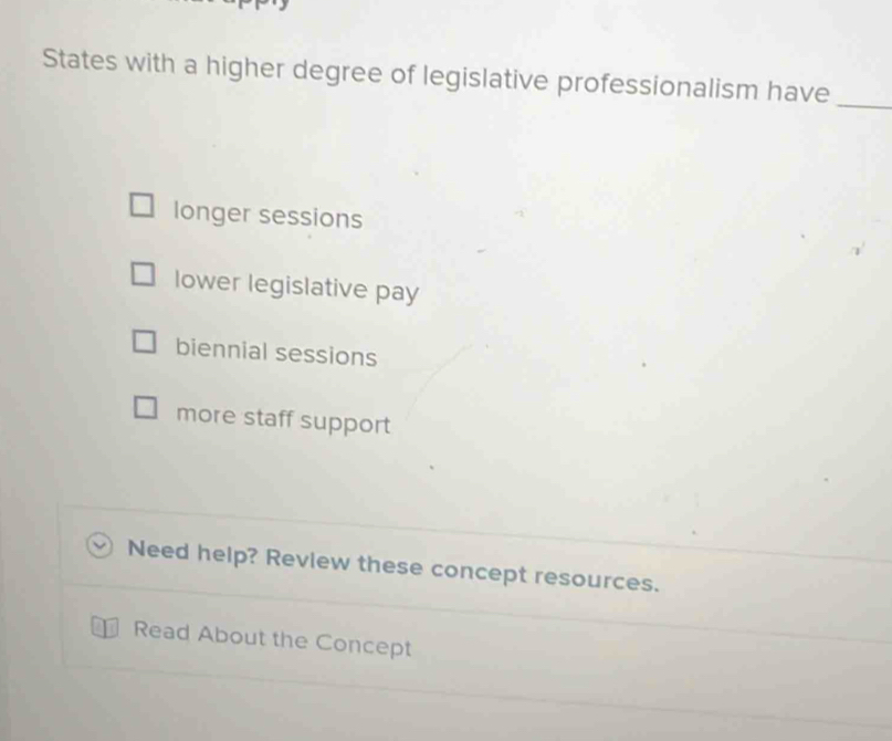 States with a higher degree of legislative professionalism have_
longer sessions
lower legislative pay
biennial sessions
more staff support
Need help? Review these concept resources.
Read About the Concept