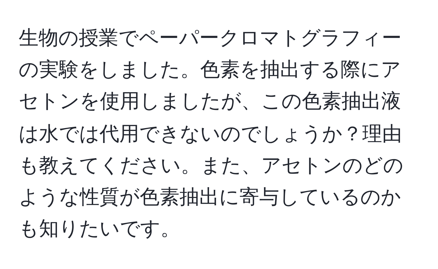 生物の授業でペーパークロマトグラフィーの実験をしました。色素を抽出する際にアセトンを使用しましたが、この色素抽出液は水では代用できないのでしょうか？理由も教えてください。また、アセトンのどのような性質が色素抽出に寄与しているのかも知りたいです。