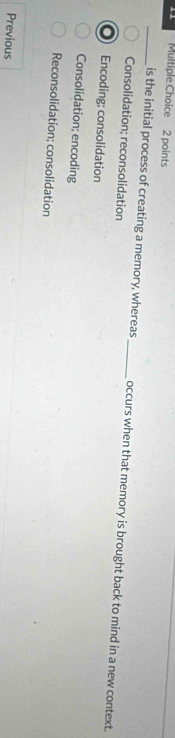 is the initial process of creating a memory, whereas_ occurs when that memory is brought back to mind in a new context.
Consolidation; reconsolidation
Encoding; consolidation
Consolidation; encoding
Reconsolidation; consolidation
Previous