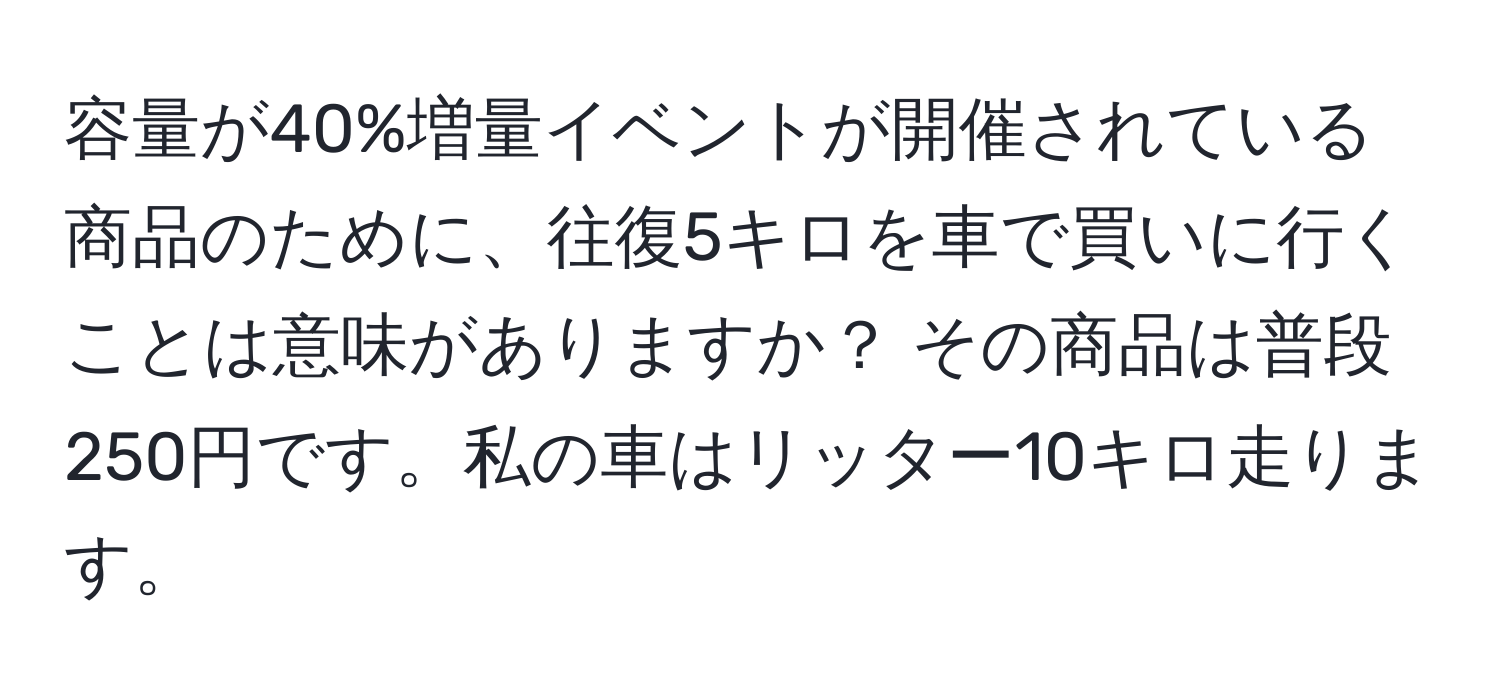 容量が40%増量イベントが開催されている商品のために、往復5キロを車で買いに行くことは意味がありますか？ その商品は普段250円です。私の車はリッター10キロ走ります。