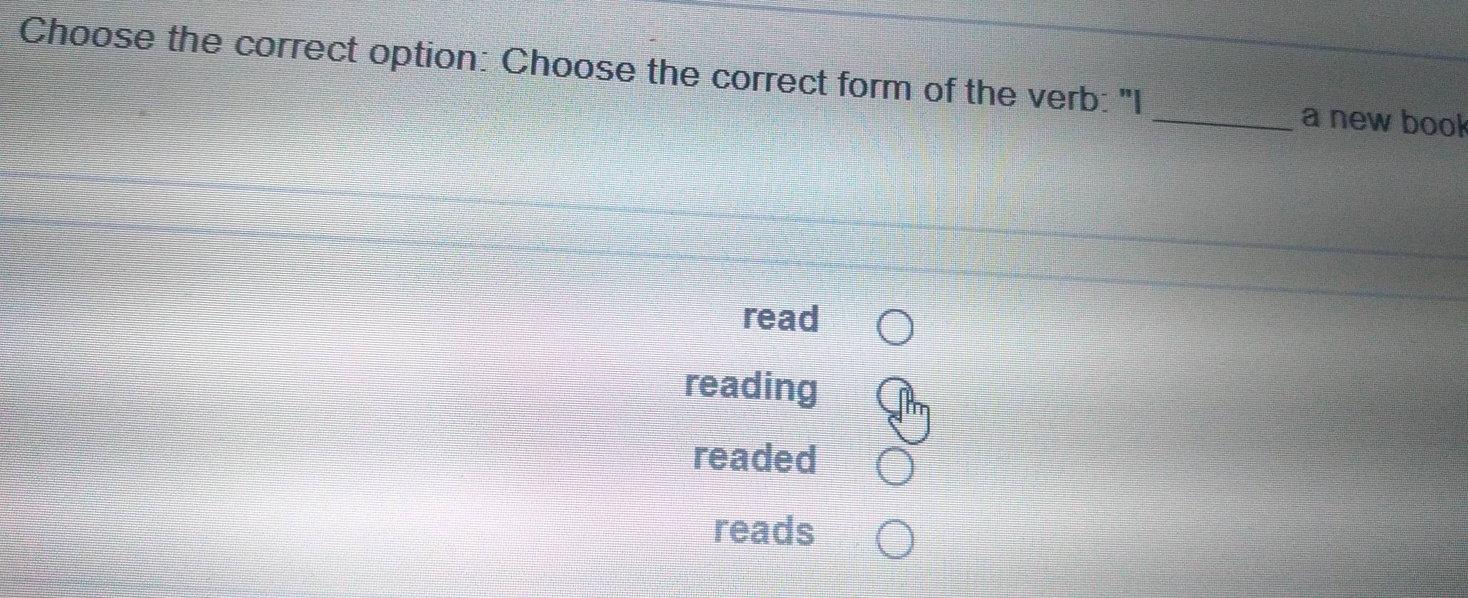 Choose the correct option: Choose the correct form of the verb: "I
_a new book
read
reading
readed
reads