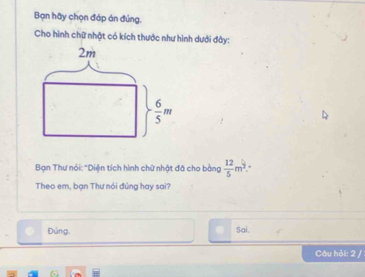 Bạn hãy chọn đáp án đúng.
Cho hình chữ nhật có kích thước như hình dưới đây:
2m
 6/5 m
Bạn Thư nói: "Diện tích hình chữ nhật đã cho bằng  12/5 m^2. ,
Theo em, bạn Thư nói đúng hay sai?
Đúng. Sai.
Câu hỏi: 2 /
a