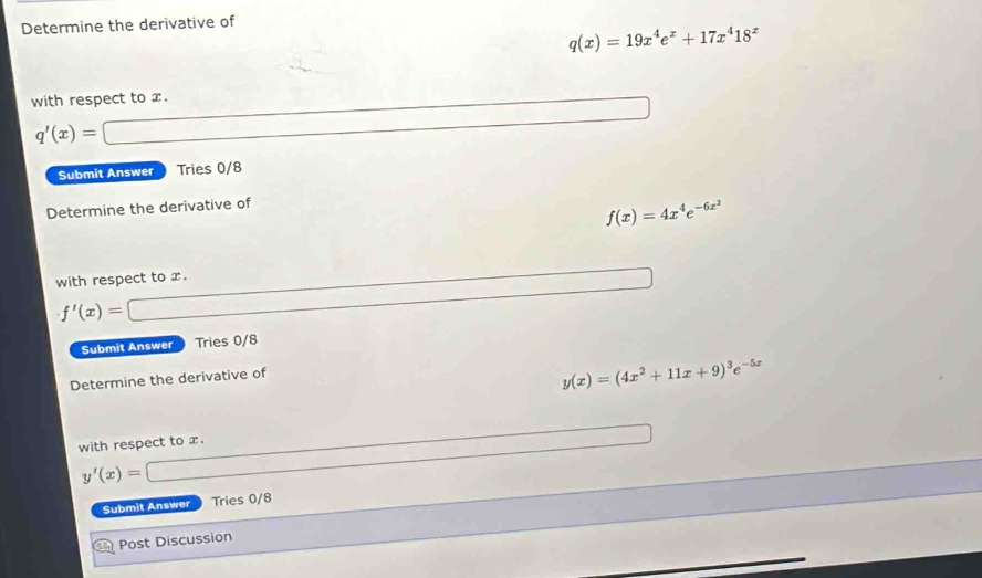 Determine the derivative of
q(x)=19x^4e^x+17x^418^x
with respect to x.
q'(x)=
Submit Answer Tries 0/8 
Determine the derivative of
f(x)=4x^4e^(-6x^2)
with respect to x.
f'(x)=
Submit Answer Tries 0/8 
Determine the derivative of
y(x)=(4x^2+11x+9)^3e^(-5x)
with respect to x.
y'(x)=
Submit Answer Tries 0/8 
Post Discussion