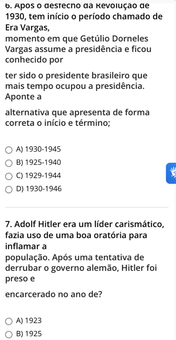 Apos o destecno da Revolução de
1930, tem início o período chamado de
Era Vargas,
momento em que Getúlio Dorneles
Vargas assume a presidência e ficou
conhecido por
ter sido o presidente brasileiro que
mais tempo ocupou a presidência.
Aponte a
alternativa que apresenta de forma
correta o início e término;
A) 1930 -1945
B) 1925 - 1940
C) 1929 -1944
D) 1930-1946
7. Adolf Hitler era um líder carismático,
fazia uso de uma boa oratória para
inflamar a
população. Após uma tentativa de
derrubar o governo alemão, Hitler foi
preso e
encarcerado no ano de?
A) 1923
B) 1925