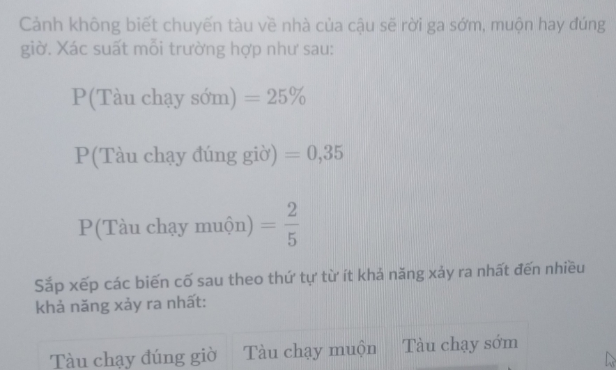 Cảnh không biết chuyến tàu về nhà của cậu sẽ rời ga sớm, muộn hay đúng
giờ. Xác suất mỗi trường hợp như sau:
P(Tàu chạy sớm) =25%
P(Tàu chạy đúng giờ) =0,35
P(Tàu chạy muộn) = 2/5 
Sắp xếp các biến cố sau theo thứ tự từ ít khả năng xảy ra nhất đến nhiều
khả năng xảy ra nhất:
Tàu chạy đúng giờ Tàu chạy muộn Tàu chạy sớm