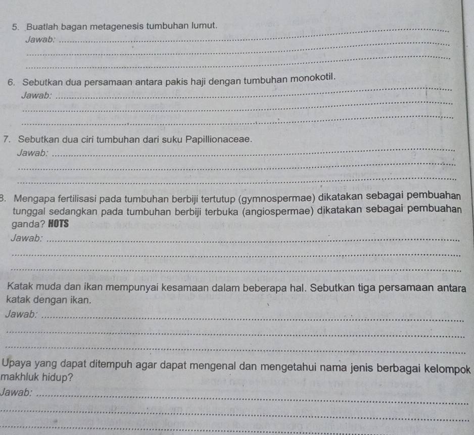 Buatlah bagan metagenesis tumbuhan lumut. 
Jawab: 
_ 
_ 
6. Sebutkan dua persamaan antara pakis haji dengan tumbuhan monokotil. 
_ 
Jawab: 
_ 
7. Sebutkan dua ciri tumbuhan dari suku Papillionaceae. 
Jawab: 
_ 
_ 
_ 
8. Mengapa fertilisasi pada tumbuhan berbiji tertutup (gymnospermae) dikatakan sebagai pembuahan 
tunggal sedangkan pada tumbuhan berbiji terbuka (angiospermae) dikatakan sebagai pembuahan 
ganda? HOTS 
Jawab:_ 
_ 
_ 
Katak muda dan ikan mempunyai kesamaan dalam beberapa hal. Sebutkan tiga persamaan antara 
katak dengan ikan. 
Jawab:_ 
_ 
_ 
Upaya yang dapat ditempuh agar dapat mengenal dan mengetahui nama jenis berbagai kelompok 
makhluk hidup? 
Jawab:_ 
_ 
_