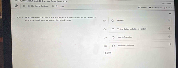 24-25_Ereckson_SS_Unit 3 Govt and Const Grade 8 OL Ella Lawson
11 Speak Options Zoom Add note Question Guide Exit Test
2. What law passed under the Articles of Confederation allowed for the creation of
new states and the expansion of the United States? Velo Act
Virginia Statute for Religious Freedom
Virginia Resolution
Northwest Ordinance
Clear All