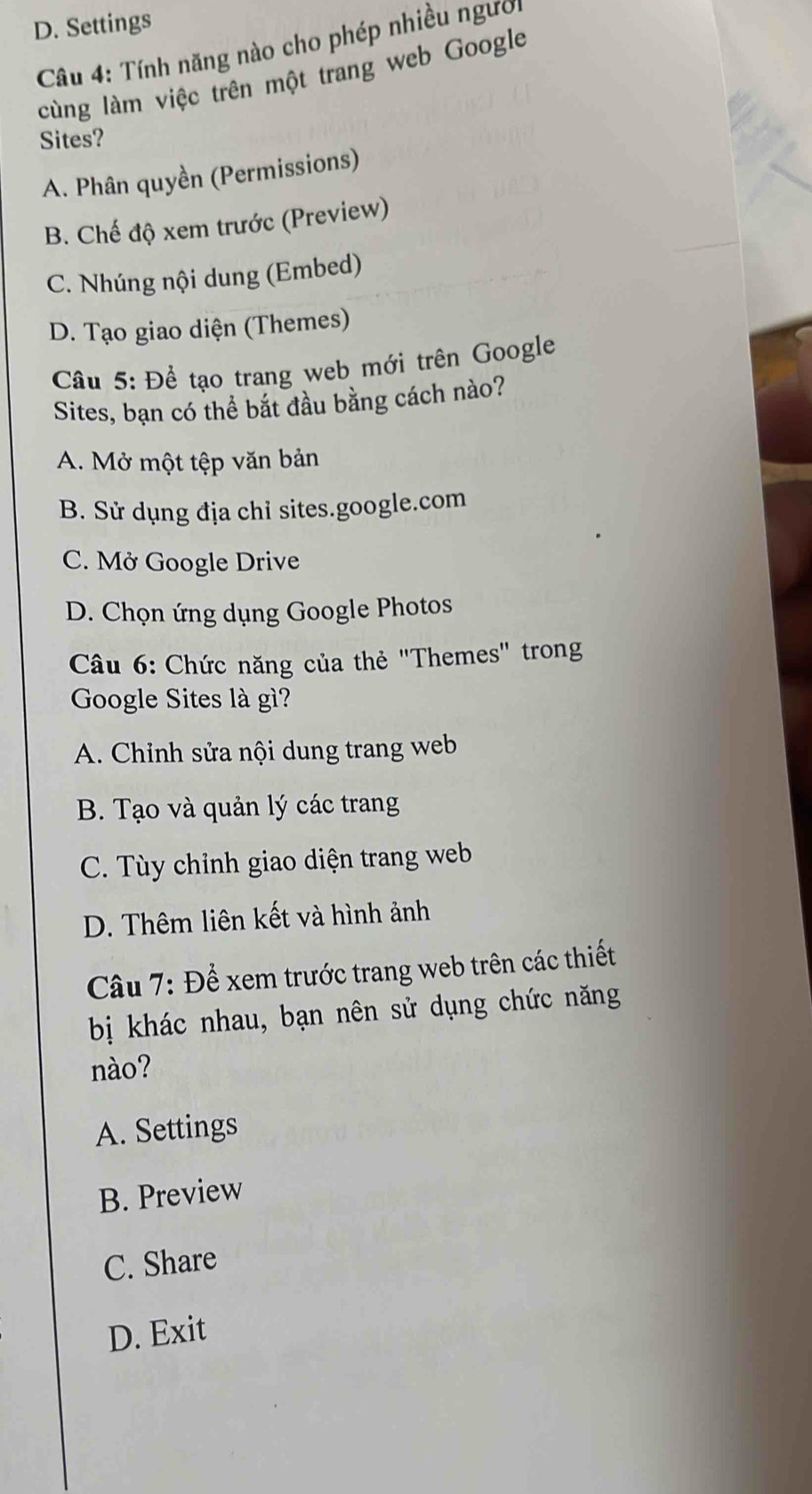 D. Settings
Câu 4: Tính năng nào cho phép nhiều người
cùng làm việc trên một trang web Google
Sites?
A. Phân quyền (Permissions)
B. Chế độ xem trước (Preview)
C. Nhúng nội dung (Embed)
D. Tạo giao diện (Themes)
Câu 5: Để tạo trang web mới trên Google
Sites, bạn có thể bắt đầu bằng cách nào?
A. Mở một tệp văn bản
B. Sử dụng địa chỉ sites.google.com
C. Mở Google Drive
D. Chọn ứng dụng Google Photos
Câu 6: Chức năng của thẻ "Themes" trong
Google Sites là gì?
A. Chỉnh sửa nội dung trang web
B. Tạo và quản lý các trang
C. Tùy chỉnh giao diện trang web
D. Thêm liên kết và hình ảnh
Câu 7: Để xem trước trang web trên các thiết
bị khác nhau, bạn nên sử dụng chức năng
nào?
A. Settings
B. Preview
C. Share
D. Exit