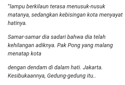 “lampu berkilaun terasa menusuk-nusuk 
matanya, sedangkan kebisingan kota menyayat 
hatinya. 
Samar-samar dia sadari bahwa dia telah 
kehilangan adiknya. Pak Pong yang malang 
menatap kota 
dengan dendam di dalam hati. Jakarta. 
Kesibukaannya, Gedung-gedung itu..