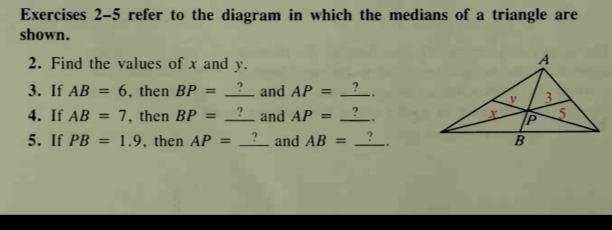 refer to the diagram in which the medians of a triangle are 
shown. 
2. Find the values of x and y. 
3. If AB=6 ,then BP=_ ? and AP=_ ?. _ 
4. If AB=7 , then BP=_ ? _ and AP=_ ? _ . 
5. If PB=1.9 , then AP=_ ? __ and AB=_ ? _