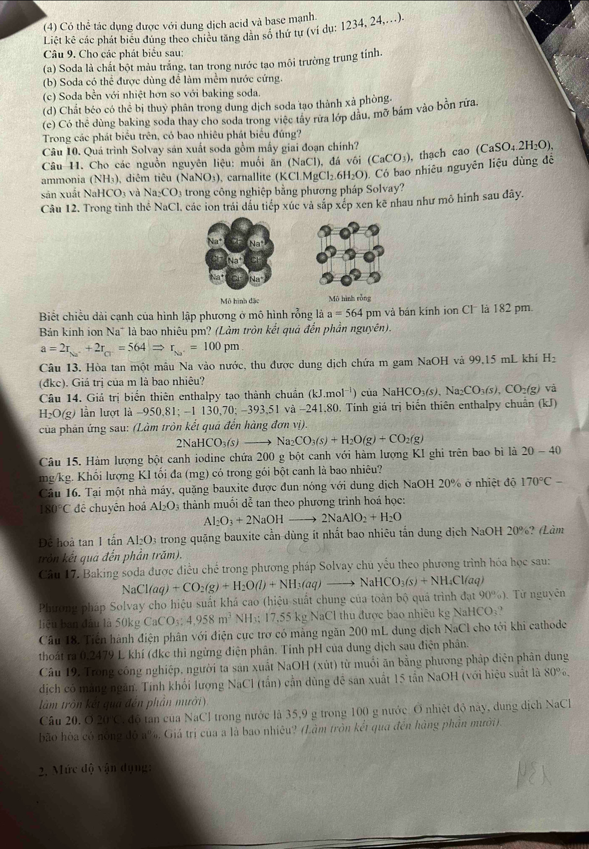 (4) Có thể tác dụng được với dung dịch acid và base mạnh.
Liệt kê các phát biểu đúng theo chiều tăng dần số thứ tự (ví dụ: 1234, 24,.).
Câu 9. Cho các phát biểu sau:
(a) Soda là chất bột màu trắng, tan trong nước tạo môi trường trung tỉnh.
(b) Soda có thể được dùng để làm mềm nước cứng.
(c) Soda bền với nhiệt hơn so với baking soda.
(d) Chất béo có thể bị thuỷ phân trong dung dịch soda tạo thành xà phòng.
(e) Có thể dùng baking soda thay cho soda trong việc tấy rữa lớp dầu, mỡ bám vào bồn rữa.
Trong các phát biểu trên, có bao nhiêu phát biểu đúng?
Câu 10. Quá trình Solvay sản xuất soda gồm mấy giai đoạn chính?
Câu H. Cho các nguồn nguyên liệu: muối ăn (NaCl), đá vôi ( (CaCO_3) , thạch cao ( (CaSO_4.2H_2O),
ammonia (NH_3) diêm tiêu (NaN O_3 )、 carnallite (K Cl.MgCl_2.6H_2O). Có bao nhiêu nguyên liệu dùng đề
sản xuất N aHCO_3; và Na_2CO_3 trong công nghiệp bằng phương pháp Solvay?
Câu 12. Trong tinh thể NaCl, các ion trái dấu tiếp xúc và sắp xếp xen kẽ nhau như mô hình sau đây.
Mô hình đặc Mô hình rỗng
Biết chiều dài cạnh của hình lập phương ở mô hình rỗng là a=564 pm và bán kính ion Cl là 182 pm.
Bán kính ion Na* là bao nhiêu pm? (Làm tròn kết quả đến phần nguyên).
a=2r_Na^++2r_Cl^-=564Rightarrow r_Na^+=100pm
Câu 13. Hòa tan một mâu Na vào nước, thu được dung dịch chứa m gam NaOH và 99,15 mL khí H_2
(đkc). Giá trị của m là bao nhiêu?
Câu 14. Giá trị biến thiên enthalpy tạo thành chuẩn (kJ.mol^(-1)) của NaH HCO_3(s),Na_2CO_3(s),CO_2(g)va
H_2O(g) lần lượt là -950,81;-1130,70;-393,51 và −241,80. Tính giá trị biến thiên enthalpy chuẩn (kJ)
của phân ứng sau: (Làm tròn kết quả đến hàng đơn vị).
2NaHCO_3(s)to Na_2CO_3(s)+H_2O(g)+CO_2(g)
Câu 15. Hàm lượng bột canh iodine chứa 200 g bột canh với hàm lượng KI ghi trên bao bì là 20-40
mg/kg. Khối lượng KI tối đa (mg) có trong gói bột canh là bao nhiêu?
Câu 16. Tại một nhà máy, quặng bauxite được đun nóng với dung dịch NaOH 20% ở nhiệt độ 170°C-
180°C để chuyên hoá Al_2O_3 thành muối dễ tan theo phương trình hoá học:
I_2O_3+2NaOHto 2NaAlO_2+H_2O
Để hoà tan 1 tấn Al₂O3 trong quặng bauxite cần dùng ít nhất bao nhiêu tấn dung dịch NaOH 20%? (Làm
tròn kết quả đến phần trăm).
Câu 17. Baking soda được điều chế trong phương pháp Solvay chủ yếu theo phương trình hóa học sau:
NaCl(aq)+CO_2(g)+H_2O(l)+NH_3(aq)to NaHCO_3(s)+NH_4Cl(aq)
Phương pháp Solvay cho hiệu suất khá cao (hiệu suất chung của toàn bộ quá trình đạt 9 90% ) ). Từ nguyên
liệu ban đầu là 50kg CaCO_3;4,958m^3 NH_3;17,5 35 kg NaCl thu được bao nhiêu kg NaHCO₃?
Câu 18. Tiến hành điện phân với điện cực trơ có màng ngăn 200 mL dung dịch NaCl cho tới khi cathode
thoát ra 0.2479 L khí (đkc thì ngừng điện phân. Tính pH của dung dịch sau điện phân.
Câu 19, Trong công nghiệp, người ta sản xuất NaOH (xút) từ muối ăn bằng phương pháp điện phân dung
dịch có mảng ngăn. Tính khối lượng NaCl (tấn) cần dùng để sản xuất 15 tần NaOH (với hiệu suất là 80%,
làm tròn kết quả đến phần mười).
Câu 20. O 20°C độ tan của NaCl trong nước là 35,9 g trong 100 g nước. Ô nhiệt độ này, dung dịch NaCl
bão hòa có nông đô a%, Giá trị của a là bao nhiêu? (Làm tròn kết qua đến hàng phần mười).
2. Mức độ vận dụng:
