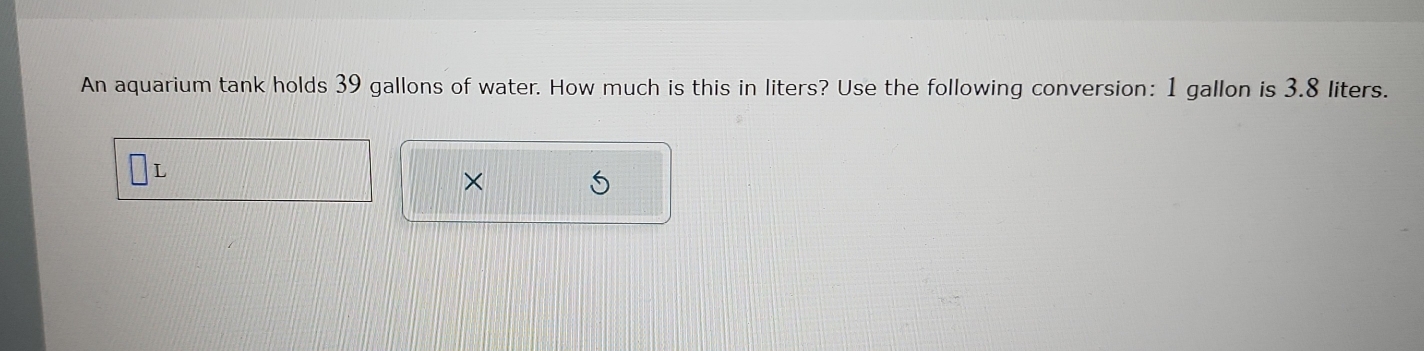 An aquarium tank holds 39 gallons of water. How much is this in liters? Use the following conversion: 1 gallon is 3.8 liters.
L
×