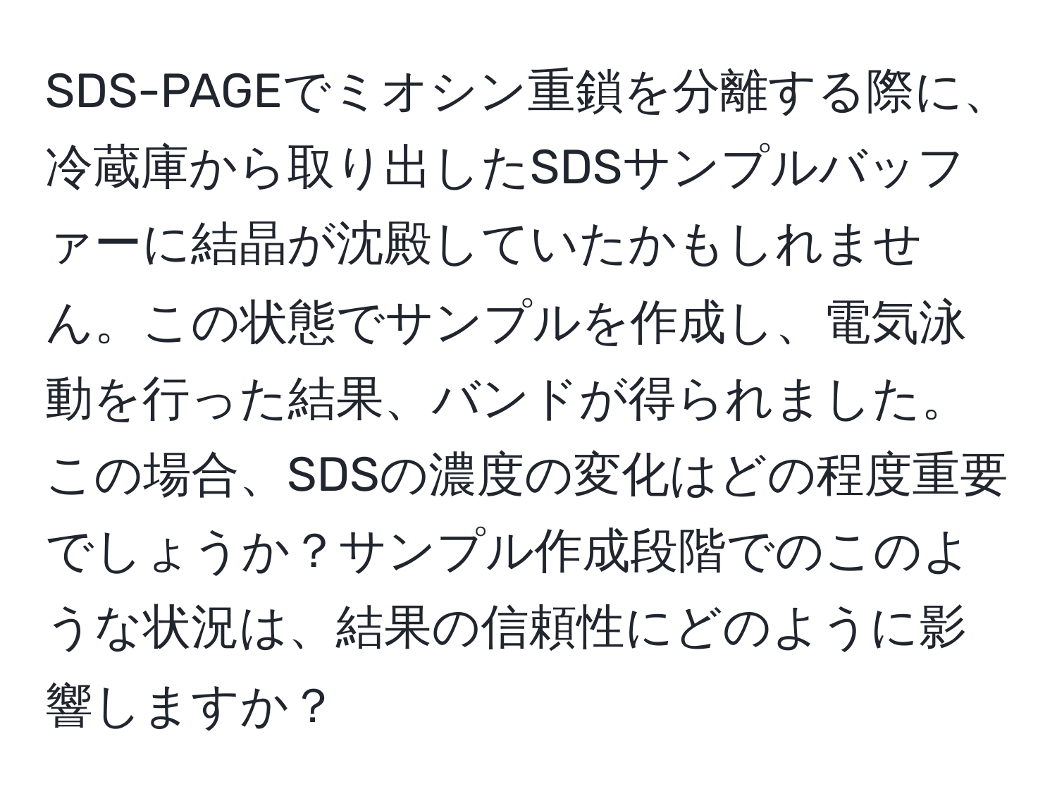 SDS-PAGEでミオシン重鎖を分離する際に、冷蔵庫から取り出したSDSサンプルバッファーに結晶が沈殿していたかもしれません。この状態でサンプルを作成し、電気泳動を行った結果、バンドが得られました。この場合、SDSの濃度の変化はどの程度重要でしょうか？サンプル作成段階でのこのような状況は、結果の信頼性にどのように影響しますか？