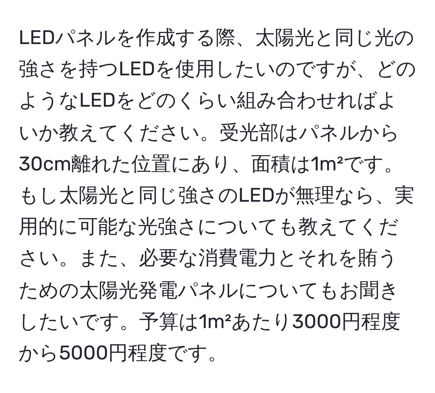 LEDパネルを作成する際、太陽光と同じ光の強さを持つLEDを使用したいのですが、どのようなLEDをどのくらい組み合わせればよいか教えてください。受光部はパネルから30cm離れた位置にあり、面積は1m²です。もし太陽光と同じ強さのLEDが無理なら、実用的に可能な光強さについても教えてください。また、必要な消費電力とそれを賄うための太陽光発電パネルについてもお聞きしたいです。予算は1m²あたり3000円程度から5000円程度です。